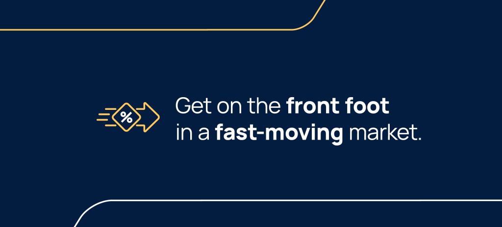 Get on the front foot in a fast-moving market.